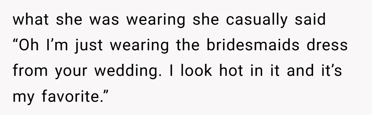 what she was wearing she casually said “Oh I’m just wearing the bridesmaids dress from your wedding. I look hot in it and it’s my favorite.”