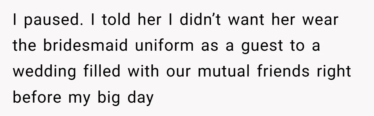 I paused. I told her I didn’t want her wear the bridesmaid uniform as a guest to a wedding filled with our mutual friends right before my big day