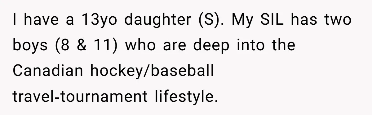 I have a 13yo daughter (S). My SIL has two boys (8 & 11) who are deep into the Canadian hockey/baseball travel‑tournament lifestyle.