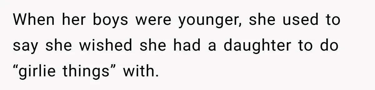 When her boys were younger, she used to say she wished she had a daughter to do “girlie things” with.