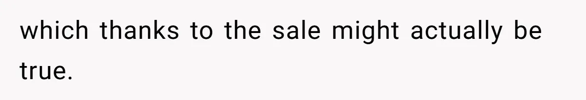 which thanks to the sale might actually be true.