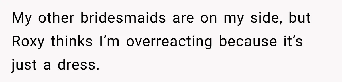 My other bridesmaids are on my side, but Roxy thinks I’m overreacting because it’s just a dress.