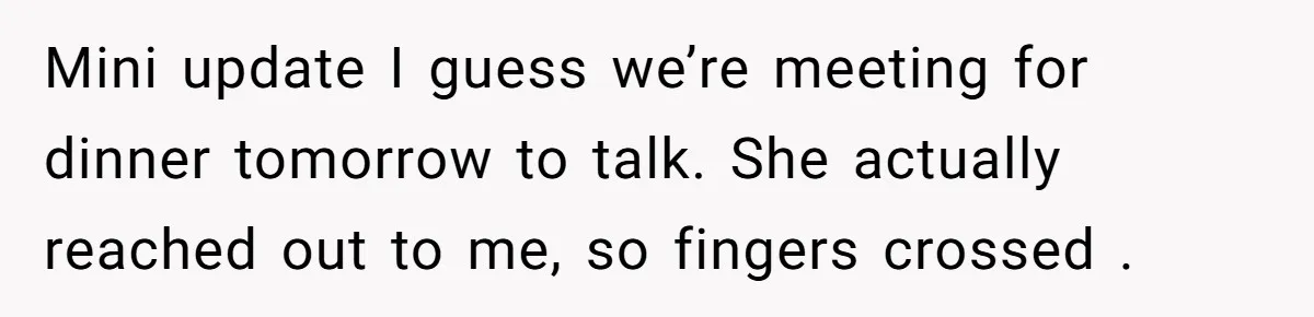Mini update I guess we’re meeting for dinner tomorrow to talk. She actually reached out to me, so fingers crossed .