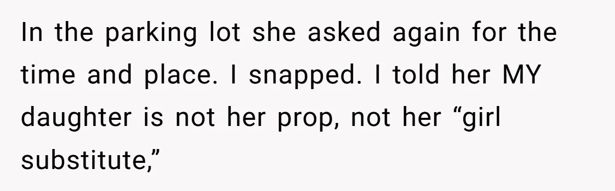 In the parking lot she asked again for the time and place. I snapped. I told her MY daughter is not her prop, not her “girl substitute,”