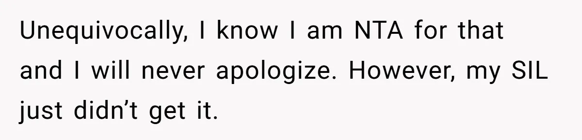 Unequivocally, I know I am NTA for that and I will never apologize. However, my SIL just didn’t get it.