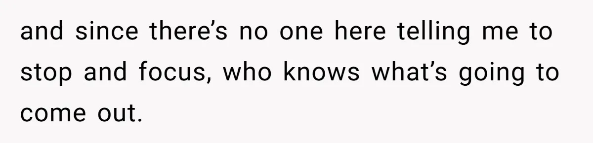 and since there’s no one here telling me to stop and focus, who knows what’s going to come out.