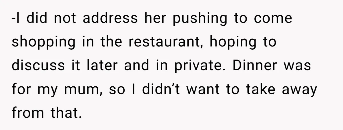 -I did not address her pushing to come shopping in the restaurant, hoping to discuss it later and in private. Dinner was for my mum, so I didn’t want to...