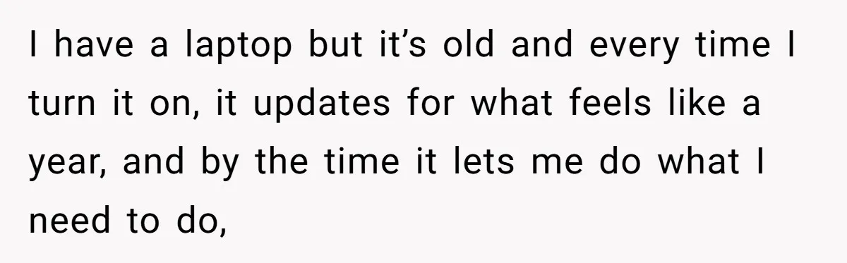 I have a laptop but it’s old and every time I turn it on, it updates for what feels like a year, and by the time it lets me do...