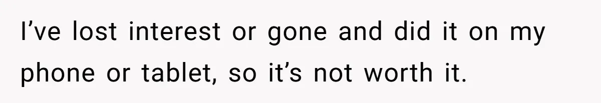 I’ve lost interest or gone and did it on my phone or tablet, so it’s not worth it.
