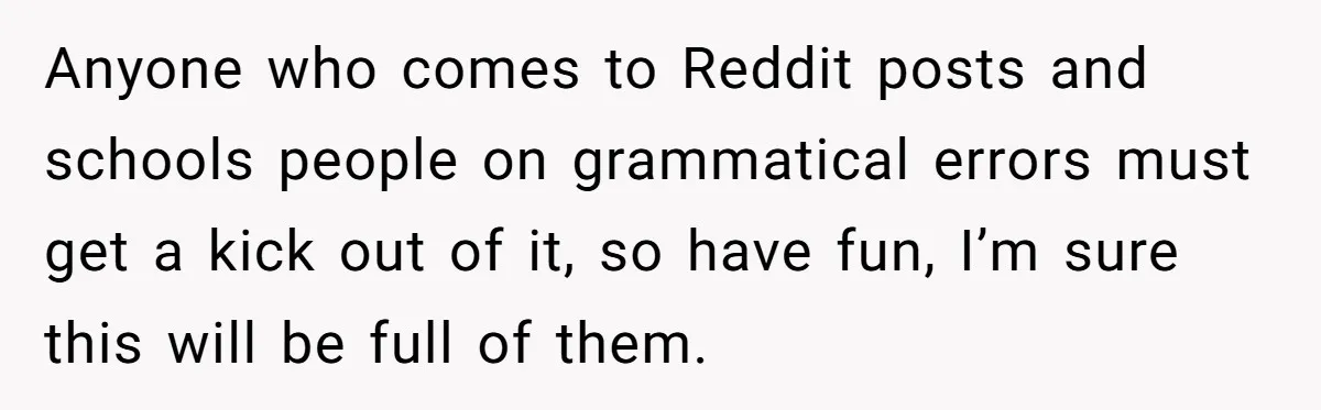 Anyone who comes to Reddit posts and schools people on grammatical errors must get a kick out of it, so have fun, I’m sure this will be full of them.