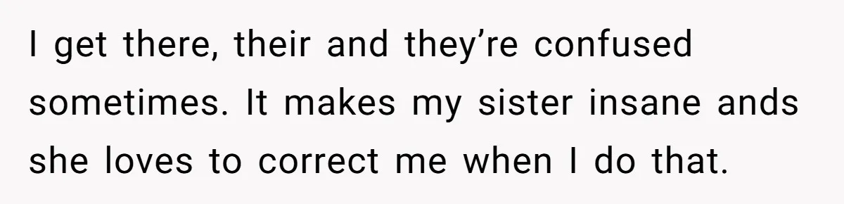 I get there, their and they’re confused sometimes. It makes my sister insane ands she loves to correct me when I do that.