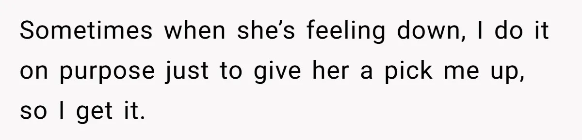 Sometimes when she’s feeling down, I do it on purpose just to give her a pick me up, so I get it.