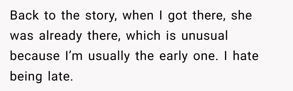 Back to the story, when I got there, she was already there, which is unusual because I’m usually the early one. I hate being late.