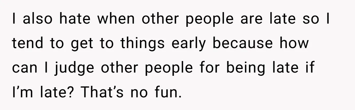 I also hate when other people are late so I tend to get to things early because how can I judge other people for being late if I’m late? That’s...