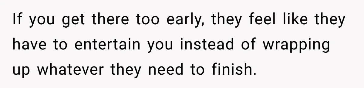 If you get there too early, they feel like they have to entertain you instead of wrapping up whatever they need to finish.