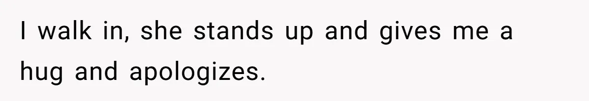 I walk in, she stands up and gives me a hug and apologizes.