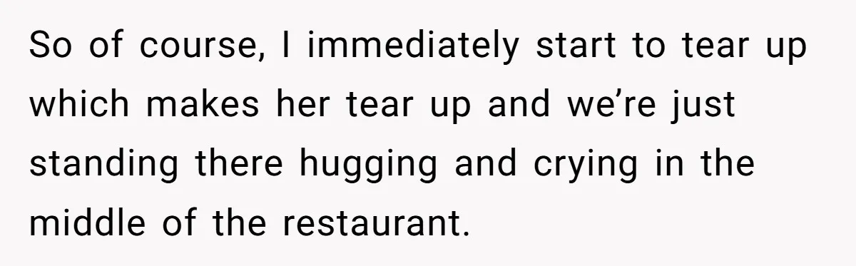 So of course, I immediately start to tear up which makes her tear up and we’re just standing there hugging and crying in the middle of the restaurant.