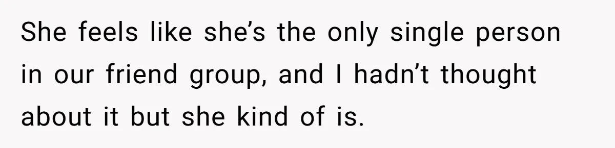 She feels like she’s the only single person in our friend group, and I hadn’t thought about it but she kind of is.