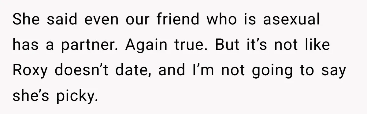 She said even our friend who is asexual has a partner. Again true. But it’s not like Roxy doesn’t date, and I’m not going to say she’s picky.
