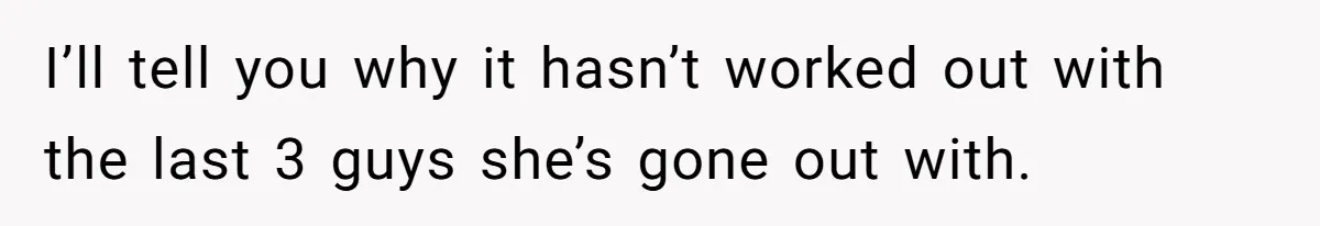 I’ll tell you why it hasn’t worked out with the last 3 guys she’s gone out with.