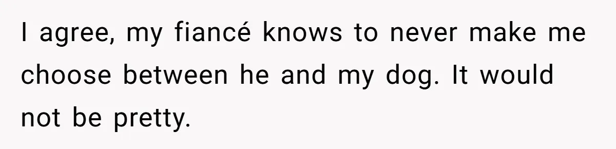 I agree, my fiancé knows to never make me choose between he and my dog. It would not be pretty.