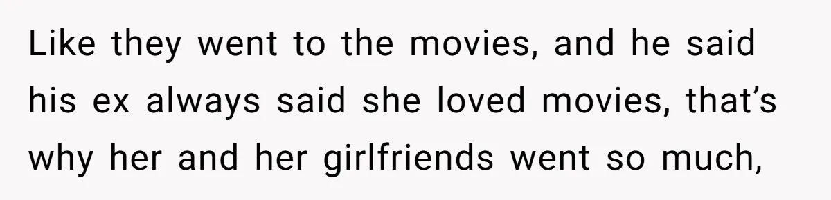 Like they went to the movies, and he said his ex always said she loved movies, that’s why her and her girlfriends went so much,
