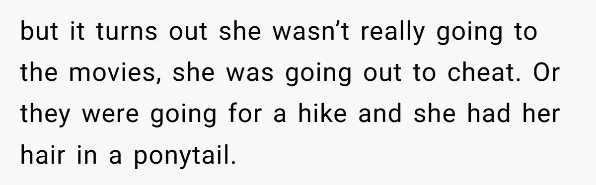 but it turns out she wasn’t really going to the movies, she was going out to cheat. Or they were going for a hike and she had her hair in...