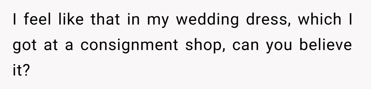 I feel like that in my wedding dress, which I got at a consignment shop, can you believe it?