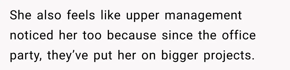 She also feels like upper management noticed her too because since the office party, they’ve put her on bigger projects.