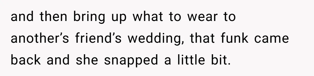 and then bring up what to wear to another’s friend’s wedding, that funk came back and she snapped a little bit.