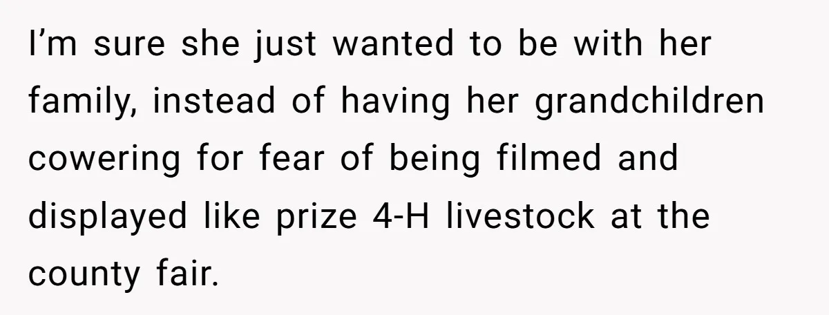 I’m sure she just wanted to be with her family, instead of having her grandchildren cowering for fear of being filmed and displayed like prize 4-H livestock at the county...