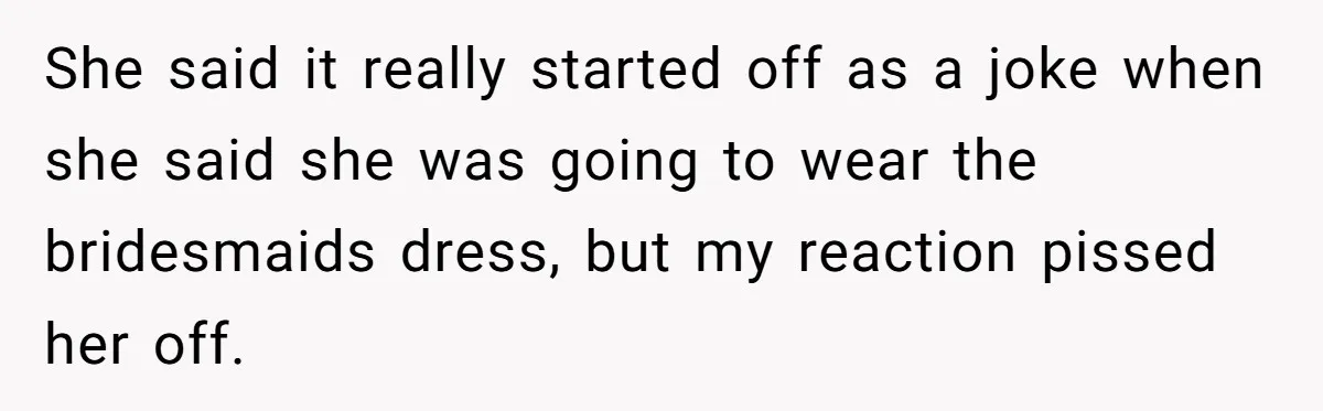 She said it really started off as a joke when she said she was going to wear the bridesmaids dress, but my reaction pissed her off.