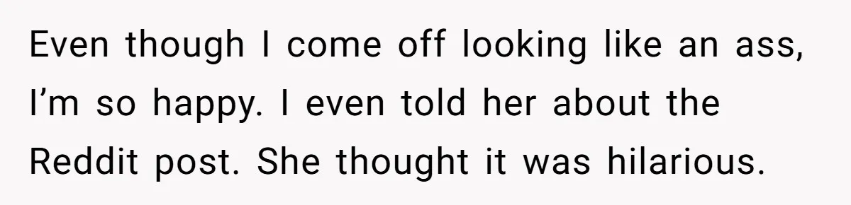 Even though I come off looking like an ass, I’m so happy. I even told her about the Reddit post. She thought it was hilarious.