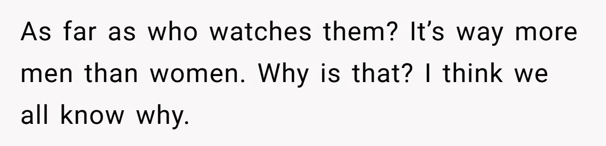 As far as who watches them? It’s way more men than women. Why is that? I think we all know why.