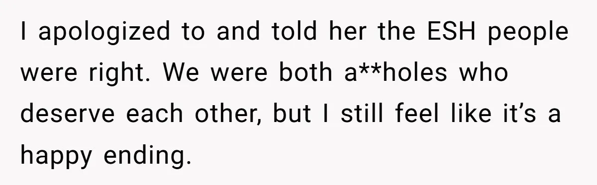 I apologized to and told her the ESH people were right. We were both a**holes who deserve each other, but I still feel like it’s a happy ending.