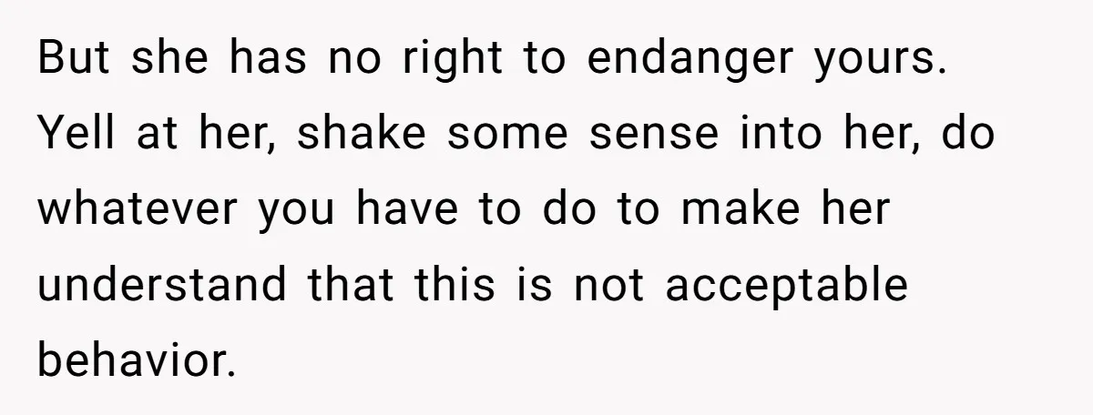 But she has no right to endanger yours. Yell at her, shake some sense into her, do whatever you have to do to make her understand that this is not...