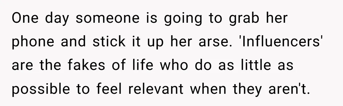 One day someone is going to grab her phone and stick it up her arse. 'Influencers' are the fakes of life who do as little as possible to feel relevant...