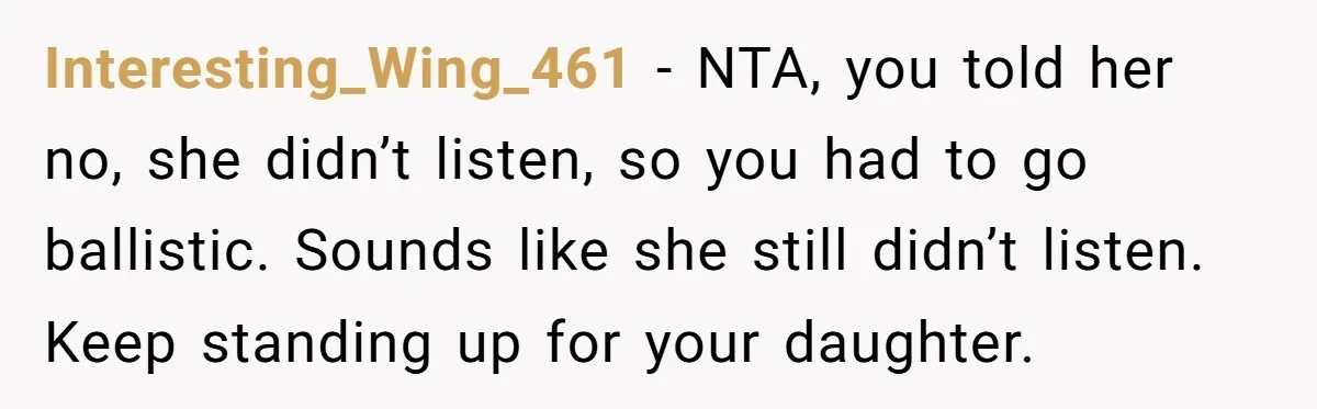 Interesting_Wing_461 − NTA, you told her no, she didn’t listen, so you had to go ballistic. Sounds like she still didn’t listen. Keep standing up for your daughter.
