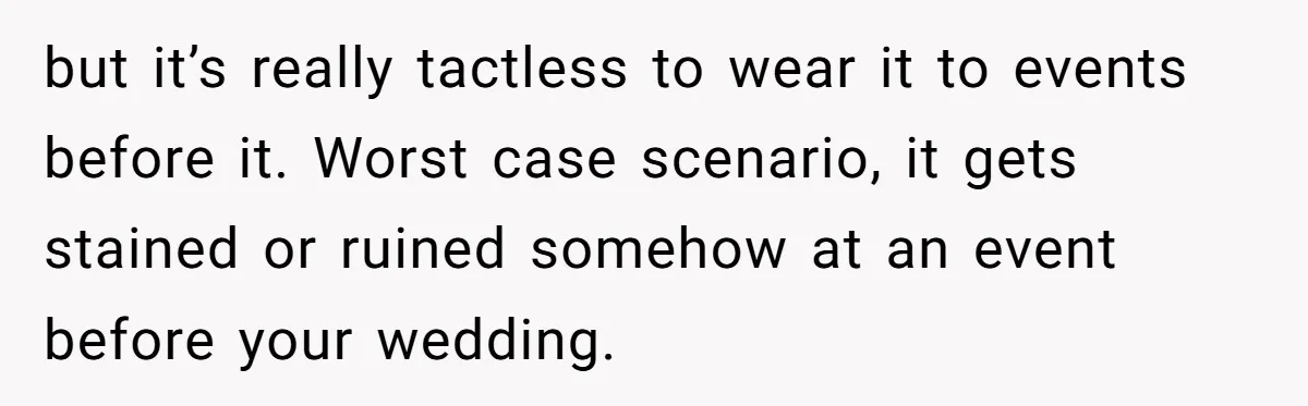 but it’s really tactless to wear it to events before it. Worst case scenario, it gets stained or ruined somehow at an event before your wedding.
