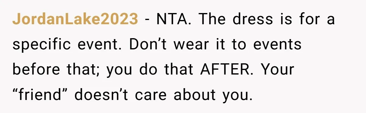JordanLake2023 − NTA. The dress is for a specific event. Don’t wear it to events before that; you do that AFTER. Your “friend” doesn’t care about you.