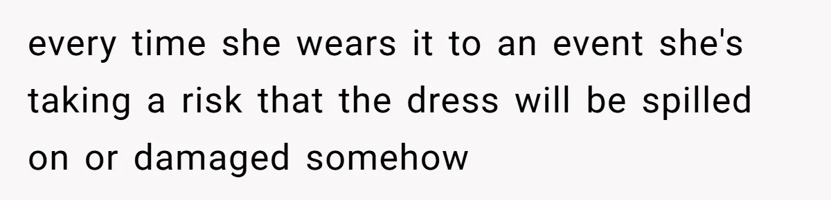 every time she wears it to an event she's taking a risk that the dress will be spilled on or damaged somehow