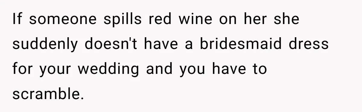 If someone spills red wine on her she suddenly doesn't have a bridesmaid dress for your wedding and you have to scramble.