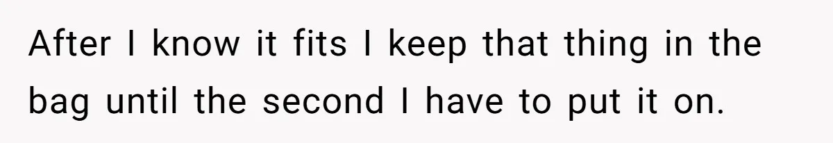 After I know it fits I keep that thing in the bag until the second I have to put it on.