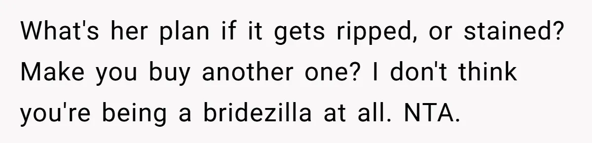 What's her plan if it gets ripped, or stained? Make you buy another one? I don't think you're being a bridezilla at all. NTA.