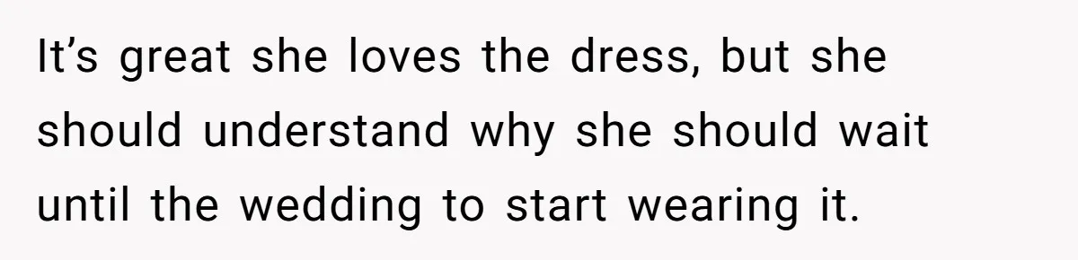It’s great she loves the dress, but she should understand why she should wait until the wedding to start wearing it.
