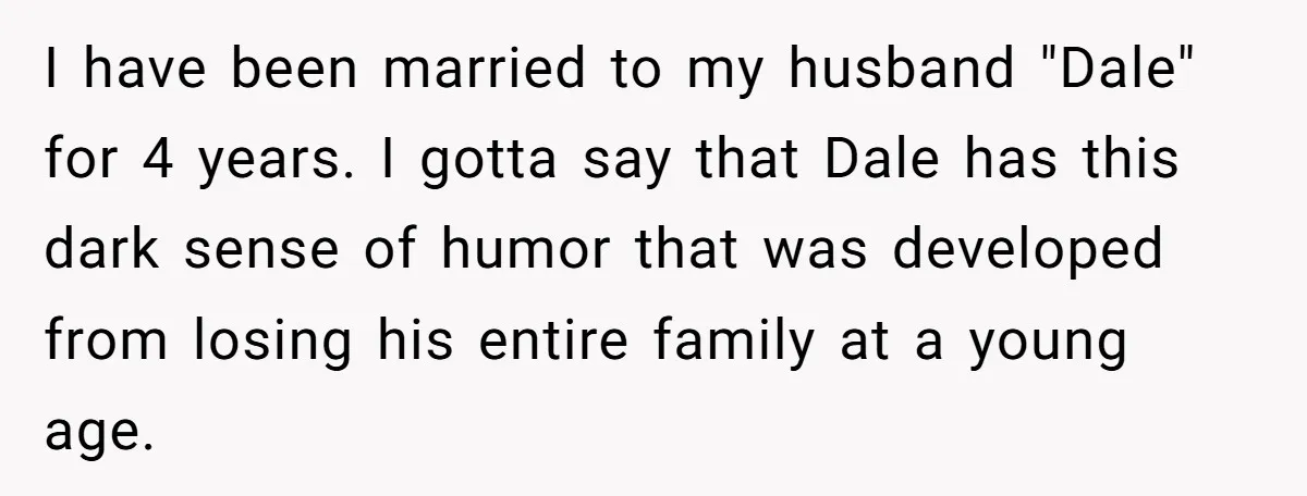 I have been married to my husband "Dale" for 4 years. I gotta say that Dale has this dark sense of humor that was developed from losing his entire family...