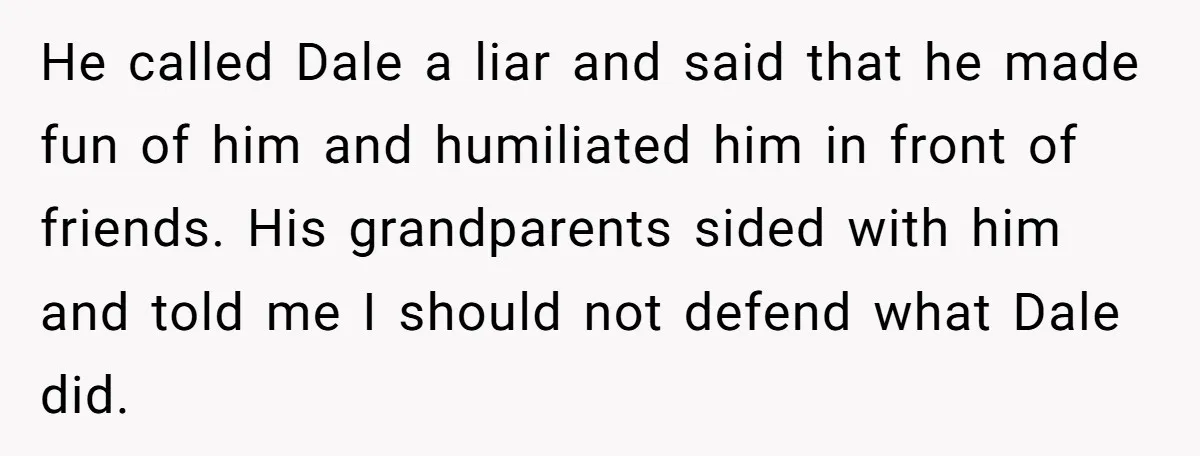He called Dale a liar and said that he made fun of him and humiliated him in front of friends. His grandparents sided with him and told me I should...