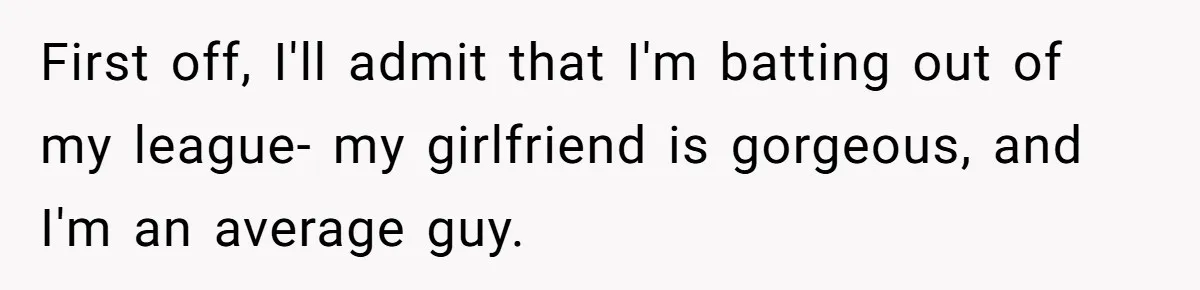 First off, I'll admit that I'm batting out of my league- my girlfriend is gorgeous, and I'm an average guy.