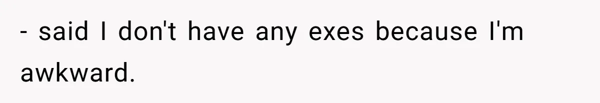 - said I don't have any exes because I'm awkward.