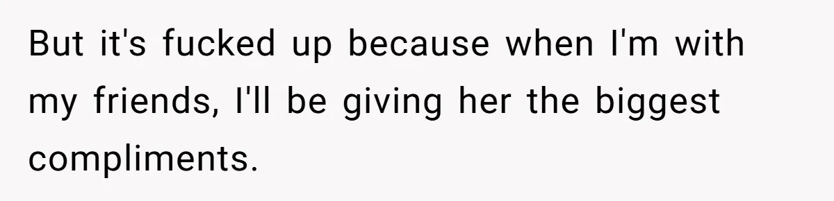 But it's fucked up because when I'm with my friends, I'll be giving her the biggest compliments.